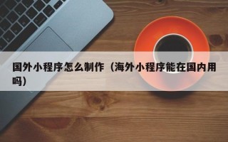 防城港国外小程序怎么制作（海外小程序能在国内用吗）