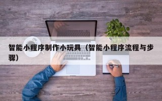 防城港智能小程序制作小玩具（智能小程序流程与步骤）