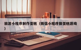 防城港旅游小程序制作蛋糕（微信小程序做蛋糕游戏）